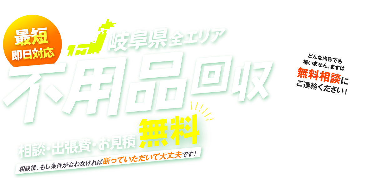 最短即日対応 岐阜県全エリア 不用品回収 相談・出張費・お見積無料 相談後、もし条件が合わなければ断っていただいて大丈夫です！