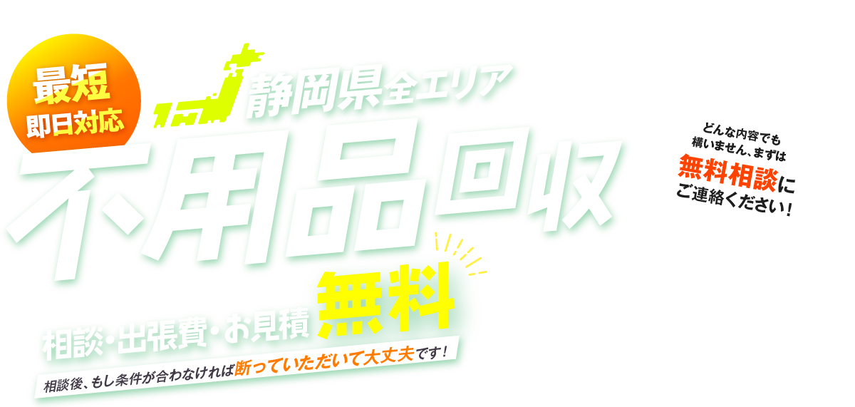 最短即日対応 静岡県全エリア 不用品回収 相談・出張費・お見積無料 相談後、もし条件が合わなければ断っていただいて大丈夫です！