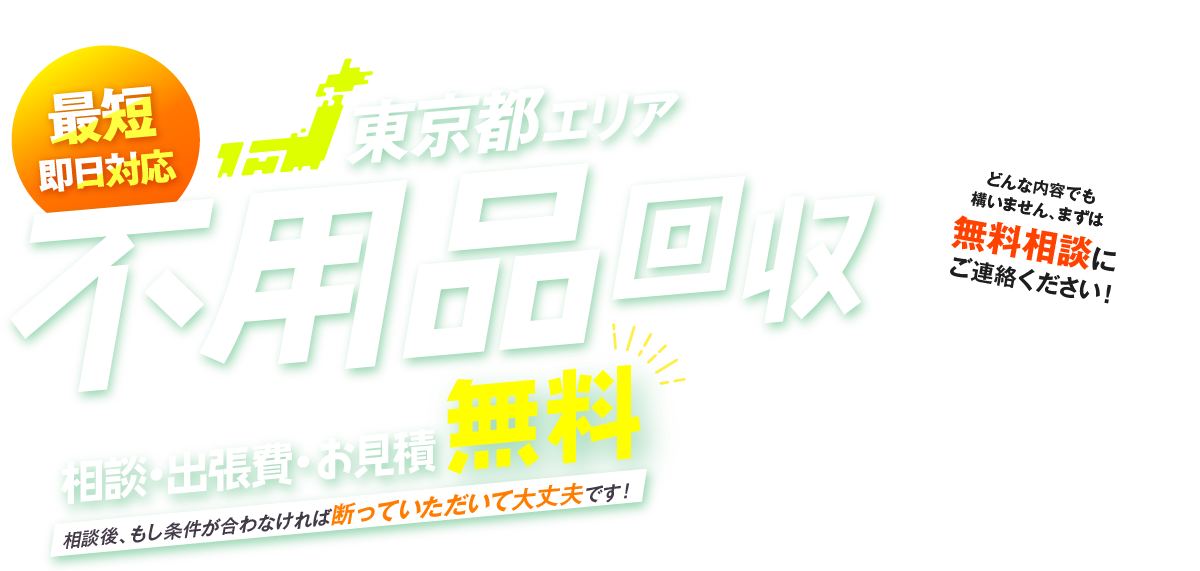 最短即日対応 東京都全エリア 不用品回収 相談・出張費・お見積無料 相談後、もし条件が合わなければ断っていただいて大丈夫です！