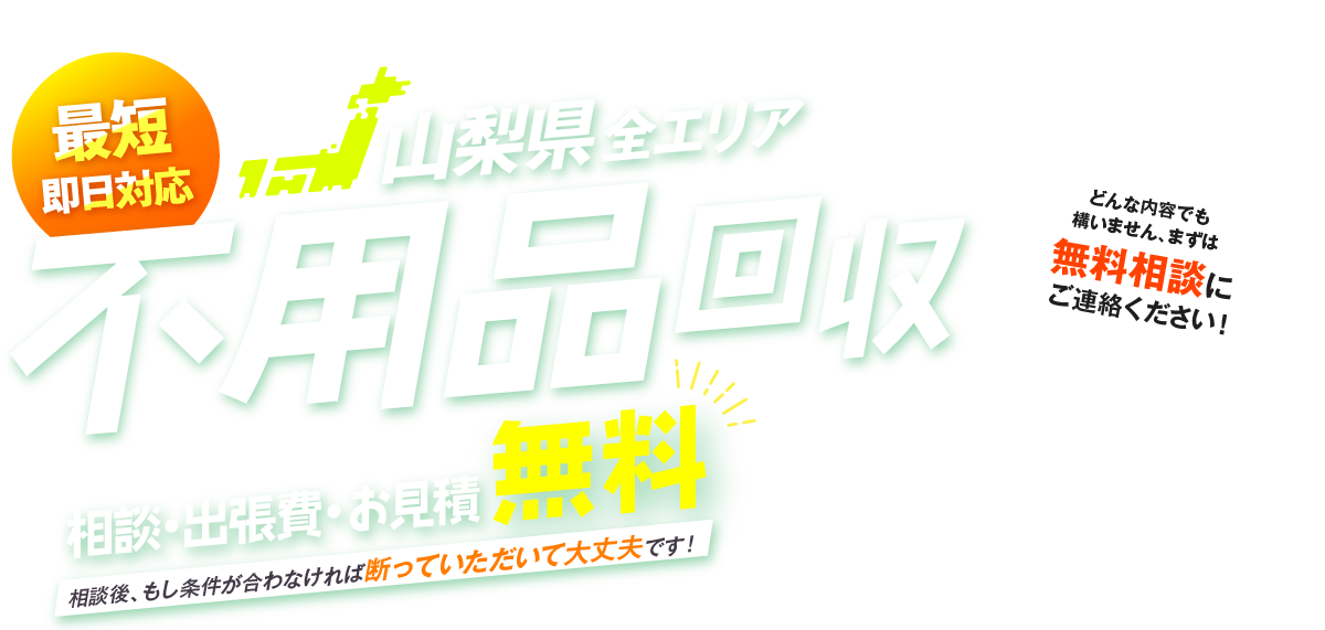 最短即日対応 山梨県全エリア 不用品回収 相談・出張費・お見積無料 相談後、もし条件が合わなければ断っていただいて大丈夫です！